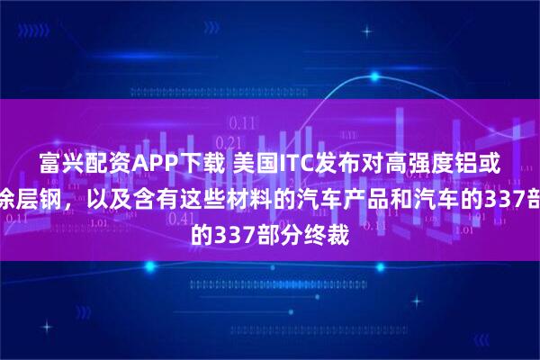 富兴配资APP下载 美国ITC发布对高强度铝或铝合金涂层钢，以及含有这些材料的汽车产品和汽车的337部分终裁