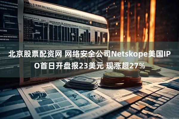 北京股票配资网 网络安全公司Netskope美国IPO首日开盘报23美元 现涨超27%