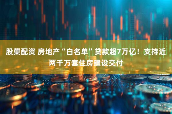 股巢配资 房地产“白名单”贷款超7万亿！支持近两千万套住房建设交付