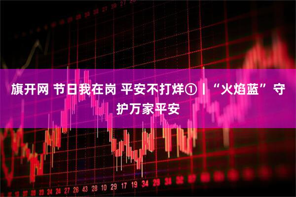 旗开网 节日我在岗 平安不打烊①丨“火焰蓝” 守护万家平安