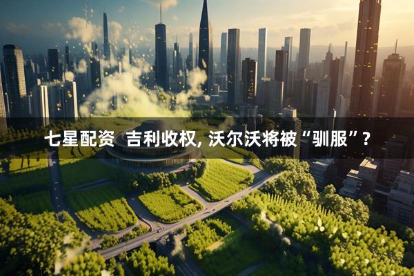 七星配资  吉利收权, 沃尔沃将被“驯服”?