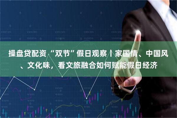 操盘贷配资 “双节”假日观察丨家国情、中国风、文化味，看文旅融合如何赋能假日经济