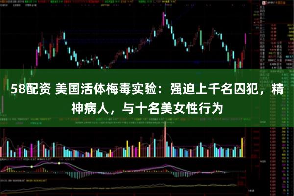 58配资 美国活体梅毒实验：强迫上千名囚犯，精神病人，与十名美女性行为