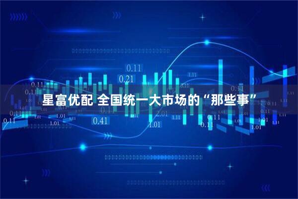 星富优配 全国统一大市场的“那些事”