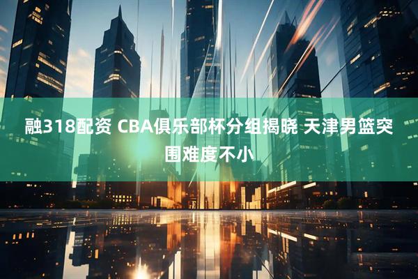 融318配资 CBA俱乐部杯分组揭晓&#32;天津男篮突围难度不小